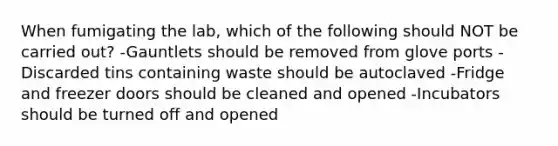 When fumigating the lab, which of the following should NOT be carried out? -Gauntlets should be removed from glove ports -Discarded tins containing waste should be autoclaved -Fridge and freezer doors should be cleaned and opened -Incubators should be turned off and opened