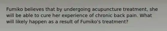 Fumiko believes that by undergoing acupuncture treatment, she will be able to cure her experience of chronic back pain. What will likely happen as a result of Fumiko's treatment?