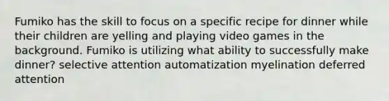 Fumiko has the skill to focus on a specific recipe for dinner while their children are yelling and playing video games in the background. Fumiko is utilizing what ability to successfully make dinner? selective attention automatization myelination deferred attention