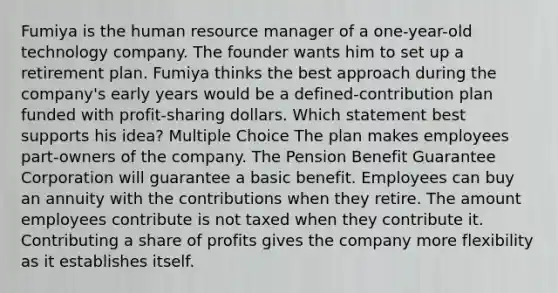 Fumiya is the human resource manager of a one-year-old technology company. The founder wants him to set up a retirement plan. Fumiya thinks the best approach during the company's early years would be a defined-contribution plan funded with profit-sharing dollars. Which statement best supports his idea? Multiple Choice The plan makes employees part-owners of the company. The Pension Benefit Guarantee Corporation will guarantee a basic benefit. Employees can buy an annuity with the contributions when they retire. The amount employees contribute is not taxed when they contribute it. Contributing a share of profits gives the company more flexibility as it establishes itself.