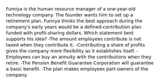 Fumiya is the human resource manager of a one-year-old technology company. The founder wants him to set up a retirement plan. Fumiya thinks the best approach during the company's early years would be a defined-contribution plan funded with profit-sharing dollars. Which statement best supports his idea? -The amount employees contribute is not taxed when they contribute it. -Contributing a share of profits gives the company more flexibility as it establishes itself. -Employees can buy an annuity with the contributions when they retire. -The Pension Benefit Guarantee Corporation will guarantee a basic benefit. -The plan makes employees part-owners of the company.