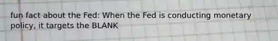 fun fact about the Fed: When the Fed is conducting monetary policy, it targets the BLANK