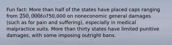 Fun fact: More than half of the states have placed caps ranging from 250,000 to750,000 on noneconomic general damages (such as for pain and suffering), especially in medical malpractice suits. More than thirty states have limited punitive damages, with some imposing outright bans.