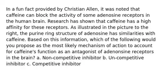 In a fun fact provided by Christian Allen, it was noted that caffeine can block the activity of some adenosine receptors in the human brain. Research has shown that caffeine has a high affinity for these receptors. As illustrated in the picture to the right, the purine ring structure of adenosine has similarities with caffeine. Based on this information, which of the following would you propose as the most likely mechanism of action to account for caffeine's function as an antagonist of adenonsine receptors in the brain? a. Non-competitive inhibitor b. Un-competitive inhibitor c. Competitive inhibitor