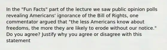 In the "Fun Facts" part of the lecture we saw public opinion polls revealing Americans' ignorance of the Bill of Rights, one commentator argued that "the less Americans know about freedoms, the more they are likely to erode without our notice." Do you agree? Justify why you agree or disagree with this statement