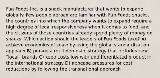 Fun Foods Inc. is a snack manufacturer that wants to expand globally. Few people abroad are familiar with Fun Foods snacks. the countries into which the company wants to expand require a high degree of local responsiveness when it comes to food, and the citizens of those countries already spend plenty of money on snacks. Which action should the leaders of Fun Foods take? A) achieve economies of scale by using the global standardization appoach B) pursue a multidomestic strategy that includes new "local" brands C) keep costs low with undifferentiated product in the international strategy D) appease pressures for cost reductions by following the transnational approach