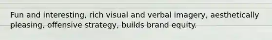 Fun and interesting, rich visual and verbal imagery, aesthetically pleasing, offensive strategy, builds brand equity.