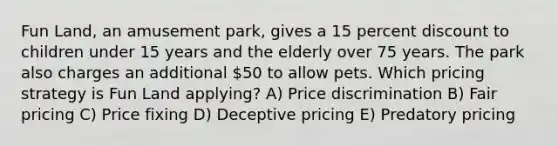 Fun Land, an amusement park, gives a 15 percent discount to children under 15 years and the elderly over 75 years. The park also charges an additional 50 to allow pets. Which pricing strategy is Fun Land applying? A) Price discrimination B) Fair pricing C) Price fixing D) Deceptive pricing E) Predatory pricing