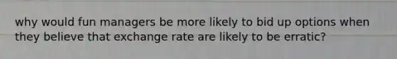 why would fun managers be more likely to bid up options when they believe that exchange rate are likely to be erratic?