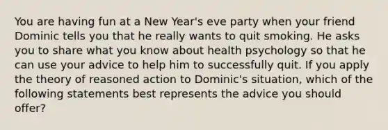 You are having fun at a New Year's eve party when your friend Dominic tells you that he really wants to quit smoking. He asks you to share what you know about health psychology so that he can use your advice to help him to successfully quit. If you apply the theory of reasoned action to Dominic's situation, which of the following statements best represents the advice you should offer?