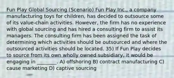 Fun Play Global Sourcing (Scenario) Fun Play Inc., a company manufacturing toys for children, has decided to outsource some of its value-chain activities. However, the firm has no experience with global sourcing and has hired a consulting firm to assist its managers. The consulting firm has been assigned the task of determining which activities should be outsourced and where the outsourced activities should be located. 35) If Fun Play decides to source from its own wholly owned subsidiary, it would be engaging in ________. A) offshoring B) contract manufacturing C) cause marketing D) captive sourcing