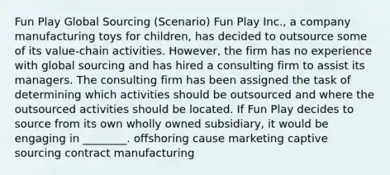 Fun Play Global Sourcing (Scenario) Fun Play Inc., a company manufacturing toys for children, has decided to outsource some of its value-chain activities. However, the firm has no experience with global sourcing and has hired a consulting firm to assist its managers. The consulting firm has been assigned the task of determining which activities should be outsourced and where the outsourced activities should be located. If Fun Play decides to source from its own wholly owned subsidiary, it would be engaging in ________. offshoring cause marketing captive sourcing contract manufacturing