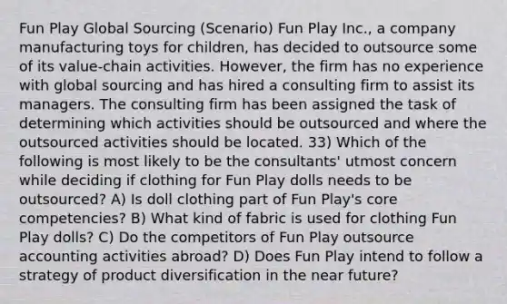 Fun Play Global Sourcing (Scenario) Fun Play Inc., a company manufacturing toys for children, has decided to outsource some of its value-chain activities. However, the firm has no experience with global sourcing and has hired a consulting firm to assist its managers. The consulting firm has been assigned the task of determining which activities should be outsourced and where the outsourced activities should be located. 33) Which of the following is most likely to be the consultants' utmost concern while deciding if clothing for Fun Play dolls needs to be outsourced? A) Is doll clothing part of Fun Play's core competencies? B) What kind of fabric is used for clothing Fun Play dolls? C) Do the competitors of Fun Play outsource accounting activities abroad? D) Does Fun Play intend to follow a strategy of product diversification in <a href='https://www.questionai.com/knowledge/k3kaQH73w3-the-near-future' class='anchor-knowledge'>the near future</a>?