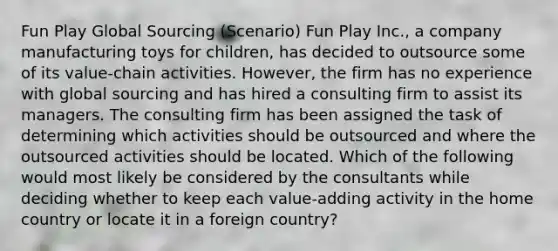 Fun Play Global Sourcing (Scenario) Fun Play Inc., a company manufacturing toys for children, has decided to outsource some of its value-chain activities. However, the firm has no experience with global sourcing and has hired a consulting firm to assist its managers. The consulting firm has been assigned the task of determining which activities should be outsourced and where the outsourced activities should be located. Which of the following would most likely be considered by the consultants while deciding whether to keep each value-adding activity in the home country or locate it in a foreign country?