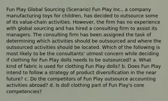 Fun Play Global Sourcing (Scenario) Fun Play Inc., a company manufacturing toys for children, has decided to outsource some of its value-chain activities. However, the firm has no experience with global sourcing and has hired a consulting firm to assist its managers. The consulting firm has been assigned the task of determining which activities should be outsourced and where the outsourced activities should be located. Which of the following is most likely to be the consultants' utmost concern while deciding if clothing for Fun Play dolls needs to be outsourced? a. What kind of fabric is used for clothing Fun Play dolls? b. Does Fun Play intend to follow a strategy of product diversification in the near future? c. Do the competitors of Fun Play outsource accounting activities abroad? d. Is doll clothing part of Fun Play's core competencies?