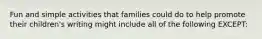 Fun and simple activities that families could do to help promote their children's writing might include all of the following EXCEPT: