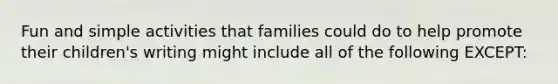 Fun and simple activities that families could do to help promote their children's writing might include all of the following EXCEPT: