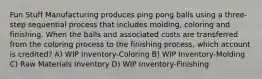 Fun Stuff Manufacturing produces ping pong balls using a three-step sequential process that includes molding, coloring and finishing. When the balls and associated costs are transferred from the coloring process to the finishing process, which account is credited? A) WIP Inventory-Coloring B) WIP Inventory-Molding C) Raw Materials Inventory D) WIP Inventory-Finishing