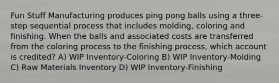 Fun Stuff Manufacturing produces ping pong balls using a three-step sequential process that includes molding, coloring and finishing. When the balls and associated costs are transferred from the coloring process to the finishing process, which account is credited? A) WIP Inventory-Coloring B) WIP Inventory-Molding C) Raw Materials Inventory D) WIP Inventory-Finishing