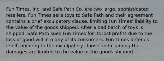 Fun Times, Inc. and Safe Path Co. are two large, sophisticated retailers. Fun Times sells toys to Safe Path and their agreement contains a brief exculpatory clause, limiting Fun Times' liability to the value of the goods shipped. After a bad batch of toys is shipped, Safe Path sues Fun Times for its lost profits due to the loss of good will in many of its consumers. Fun Times defends itself, pointing to the exculpatory clause and claiming the damages are limited to the value of the goods shipped.