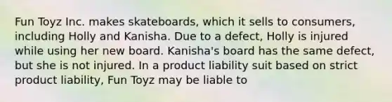 Fun Toyz Inc. makes skateboards, which it sells to consumers, including Holly and Kanisha. Due to a defect, Holly is injured while using her new board. Kanisha's board has the same defect, but she is not injured. In a product liability suit based on strict product liability, Fun Toyz may be liable to