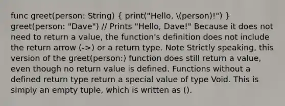 func greet(person: String) ( print("Hello, person)!") ) greet(person: "Dave") // Prints "Hello, Dave!" Because it does not need to return a value, the function's definition does not include the return arrow (->) or a return type. Note Strictly speaking, this version of the greet(person:) function does still return a value, even though no return value is defined. Functions without a defined return type return a special value of type Void. This is simply an empty tuple, which is written as ().