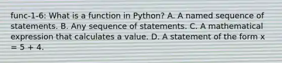 func-1-6: What is a function in Python? A. A named sequence of statements. B. Any sequence of statements. C. A mathematical expression that calculates a value. D. A statement of the form x = 5 + 4.