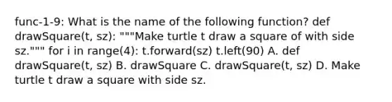 func-1-9: What is the name of the following function? def drawSquare(t, sz): """Make turtle t draw a square of with side sz.""" for i in range(4): t.forward(sz) t.left(90) A. def drawSquare(t, sz) B. drawSquare C. drawSquare(t, sz) D. Make turtle t draw a square with side sz.