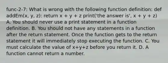 func-2-7: What is wrong with the following function definition: def addEm(x, y, z): return x + y + z print('the answer is', x + y + z) A. You should never use a print statement in a function definition. B. You should not have any statements in a function after the return statement. Once the function gets to the return statement it will immediately stop executing the function. C. You must calculate the value of x+y+z before you return it. D. A function cannot return a number.