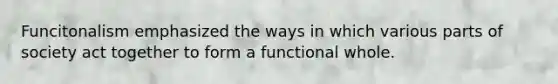 Funcitonalism emphasized the ways in which various parts of society act together to form a functional whole.