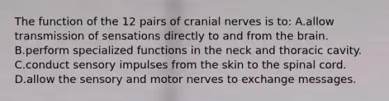 The function of the 12 pairs of cranial nerves is to: A.allow transmission of sensations directly to and from the brain. B.perform specialized functions in the neck and thoracic cavity. C.conduct sensory impulses from the skin to the spinal cord. D.allow the sensory and motor nerves to exchange messages.