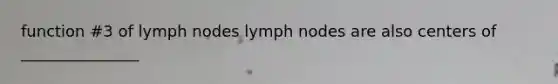 function #3 of lymph nodes lymph nodes are also centers of _______________