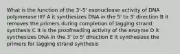 What is the function of the 3'-5' exonuclease activity of DNA polymerase III? A it synthesizes DNA in the 5' to 3' direction B it removes the primers during completion of lagging strand synthesis C it is the proofreading activity of the enzyme D it synthesizes DNA in the 3' to 5' direction E it synthesizes the primers for lagging strand synthesis