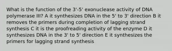 What is the function of the 3'-5' exonuclease activity of DNA polymerase III? A it synthesizes DNA in the 5' to 3' direction B it removes the primers during completion of lagging strand synthesis C it is the proofreading activity of the enzyme D it synthesizes DNA in the 3' to 5' direction E it synthesizes the primers for lagging strand synthesis