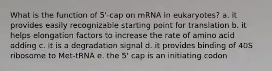 What is the function of 5'-cap on mRNA in eukaryotes? a. it provides easily recognizable starting point for translation b. it helps elongation factors to increase the rate of amino acid adding c. it is a degradation signal d. it provides binding of 40S ribosome to Met-tRNA e. the 5' cap is an initiating codon