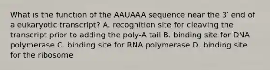 What is the function of the AAUAAA sequence near the 3′ end of a eukaryotic transcript? A. recognition site for cleaving the transcript prior to adding the poly-A tail B. binding site for DNA polymerase C. binding site for RNA polymerase D. binding site for the ribosome