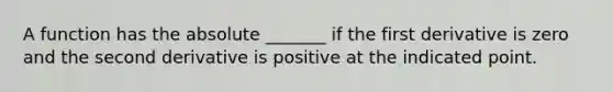 A function has the absolute _______ if the first derivative is zero and the second derivative is positive at the indicated point.