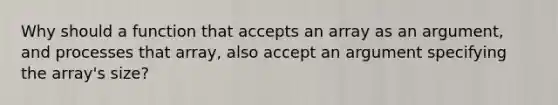 Why should a function that accepts an array as an argument, and processes that array, also accept an argument specifying the array's size?