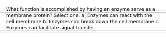 What function is accomplished by having an enzyme serve as a membrane protein? Select one: a. Enzymes can react with the cell membrane b. Enzymes can break down the cell membrane c. Enzymes can facilitate signal transfer