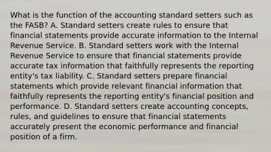 What is the function of the accounting standard setters such as the FASB? A. Standard setters create rules to ensure that financial statements provide accurate information to the Internal Revenue Service. B. Standard setters work with the Internal Revenue Service to ensure that financial statements provide accurate tax information that faithfully represents the reporting entity's tax liability. C. Standard setters prepare financial statements which provide relevant financial information that faithfully represents the reporting entity's financial position and performance. D. Standard setters create accounting concepts, rules, and guidelines to ensure that financial statements accurately present the economic performance and financial position of a firm.