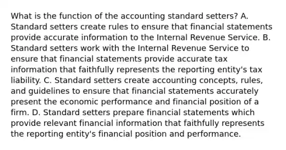 What is the function of the accounting standard​ setters? A. Standard setters create rules to ensure that <a href='https://www.questionai.com/knowledge/kFBJaQCz4b-financial-statements' class='anchor-knowledge'>financial statements</a> provide accurate information to the Internal Revenue Service. B. Standard setters work with the Internal Revenue Service to ensure that financial statements provide accurate tax information that faithfully represents the reporting​ entity's tax liability. C. Standard setters create accounting​ concepts, rules, and guidelines to ensure that financial statements accurately present the economic performance and financial position of a firm. D. Standard setters prepare financial statements which provide relevant financial information that faithfully represents the reporting​ entity's financial position and performance.