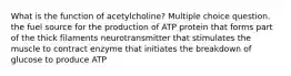 What is the function of acetylcholine? Multiple choice question. the fuel source for the production of ATP protein that forms part of the thick filaments neurotransmitter that stimulates the muscle to contract enzyme that initiates the breakdown of glucose to produce ATP