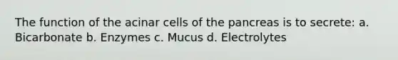 The function of the acinar cells of the pancreas is to secrete: a. Bicarbonate b. Enzymes c. Mucus d. Electrolytes