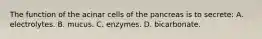 The function of the acinar cells of the pancreas is to secrete: A. electrolytes. B. mucus. C. enzymes. D. bicarbonate.