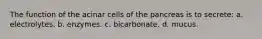 The function of the acinar cells of the pancreas is to secrete: a. electrolytes. b. enzymes. c. bicarbonate. d. mucus.