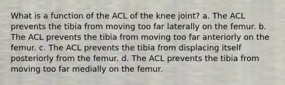 What is a function of the ACL of the knee joint? a. The ACL prevents the tibia from moving too far laterally on the femur. b. The ACL prevents the tibia from moving too far anteriorly on the femur. c. The ACL prevents the tibia from displacing itself posteriorly from the femur. d. The ACL prevents the tibia from moving too far medially on the femur.