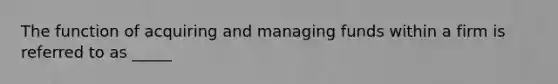 The function of acquiring and managing funds within a firm is referred to as _____