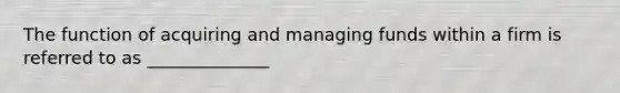 The function of acquiring and managing funds within a firm is referred to as ______________