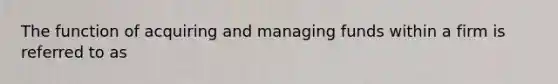 The function of acquiring and managing funds within a firm is referred to as