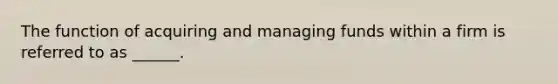 The function of acquiring and managing funds within a firm is referred to as ______.